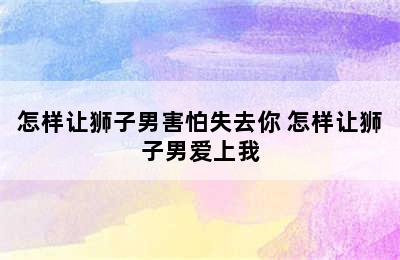 怎样让狮子男害怕失去你 怎样让狮子男爱上我